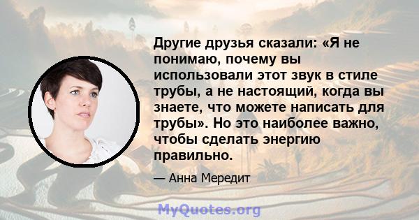 Другие друзья сказали: «Я не понимаю, почему вы использовали этот звук в стиле трубы, а не настоящий, когда вы знаете, что можете написать для трубы». Но это наиболее важно, чтобы сделать энергию правильно.