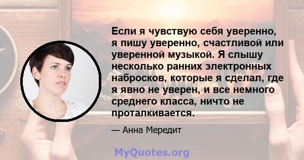 Если я чувствую себя уверенно, я пишу уверенно, счастливой или уверенной музыкой. Я слышу несколько ранних электронных набросков, которые я сделал, где я явно не уверен, и все немного среднего класса, ничто не