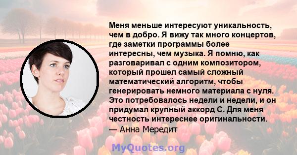 Меня меньше интересуют уникальность, чем в добро. Я вижу так много концертов, где заметки программы более интересны, чем музыка. Я помню, как разговаривал с одним композитором, который прошел самый сложный