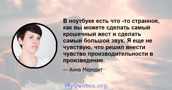 В ноутбуке есть что -то странное, как вы можете сделать самый крошечный жест и сделать самый большой звук. Я еще не чувствую, что решил внести чувство производительности в произведение.