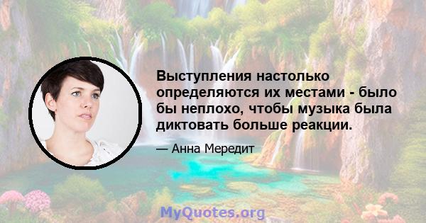 Выступления настолько определяются их местами - было бы неплохо, чтобы музыка была диктовать больше реакции.