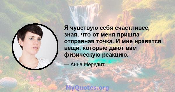 Я чувствую себя счастливее, зная, что от меня пришла отправная точка. И мне нравятся вещи, которые дают вам физическую реакцию.