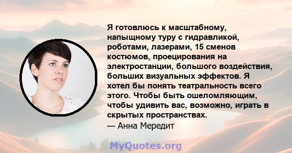 Я готовлюсь к масштабному, напыщному туру с гидравликой, роботами, лазерами, 15 сменов костюмов, проецирования на электростанции, большого воздействия, больших визуальных эффектов. Я хотел бы понять театральность всего