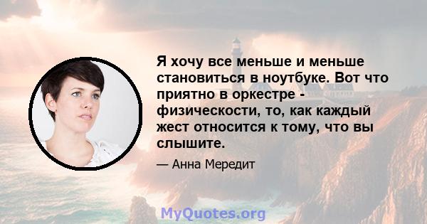 Я хочу все меньше и меньше становиться в ноутбуке. Вот что приятно в оркестре - физическости, то, как каждый жест относится к тому, что вы слышите.