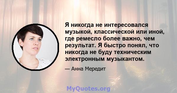 Я никогда не интересовался музыкой, классической или иной, где ремесло более важно, чем результат. Я быстро понял, что никогда не буду техническим электронным музыкантом.