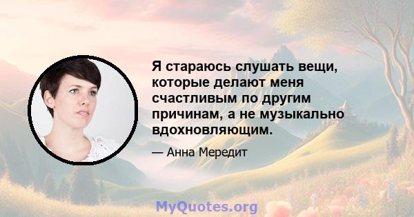 Я стараюсь слушать вещи, которые делают меня счастливым по другим причинам, а не музыкально вдохновляющим.