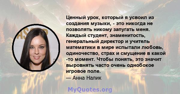 Ценный урок, который я усвоил из создания музыки, - это никогда не позволять никому запугать меня. Каждый студент, знаменитость, генеральный директор и учитель математики в мире испытали любовь, одиночество, страх и