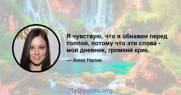 Я чувствую, что я обнажен перед толпой, потому что эти слова - мой дневник, громкий крик.