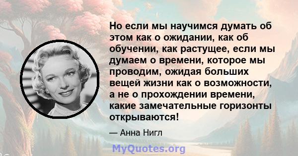 Но если мы научимся думать об этом как о ожидании, как об обучении, как растущее, если мы думаем о времени, которое мы проводим, ожидая больших вещей жизни как о возможности, а не о прохождении времени, какие