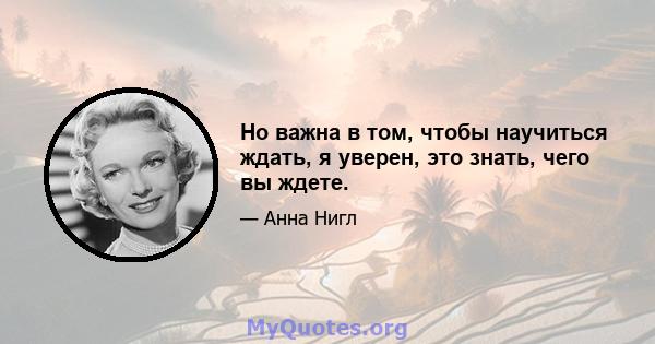 Но важна в том, чтобы научиться ждать, я уверен, это знать, чего вы ждете.