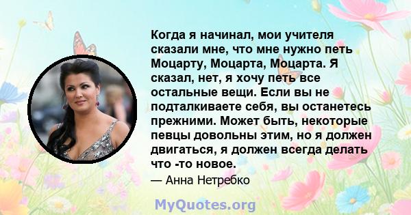 Когда я начинал, мои учителя сказали мне, что мне нужно петь Моцарту, Моцарта, Моцарта. Я сказал, нет, я хочу петь все остальные вещи. Если вы не подталкиваете себя, вы останетесь прежними. Может быть, некоторые певцы