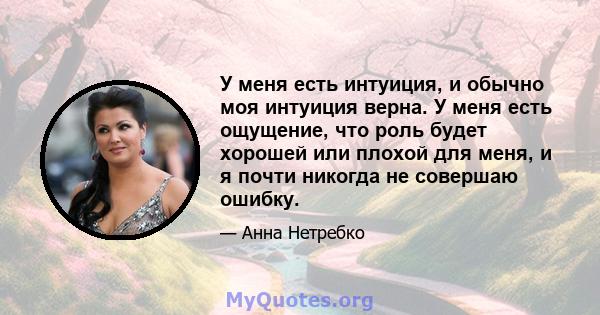 У меня есть интуиция, и обычно моя интуиция верна. У меня есть ощущение, что роль будет хорошей или плохой для меня, и я почти никогда не совершаю ошибку.