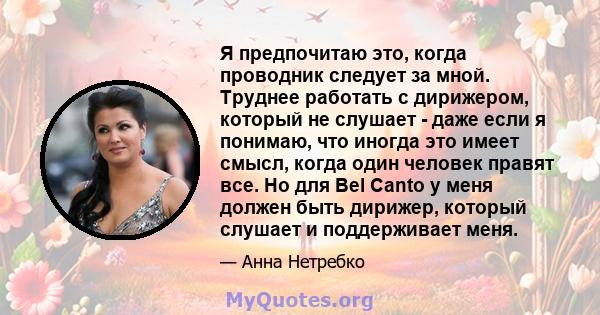 Я предпочитаю это, когда проводник следует за мной. Труднее работать с дирижером, который не слушает - даже если я понимаю, что иногда это имеет смысл, когда один человек правят все. Но для Bel Canto у меня должен быть