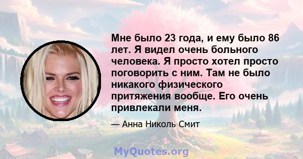 Мне было 23 года, и ему было 86 лет. Я видел очень больного человека. Я просто хотел просто поговорить с ним. Там не было никакого физического притяжения вообще. Его очень привлекали меня.