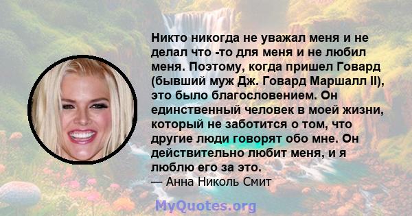 Никто никогда не уважал меня и не делал что -то для меня и не любил меня. Поэтому, когда пришел Говард (бывший муж Дж. Говард Маршалл II), это было благословением. Он единственный человек в моей жизни, который не