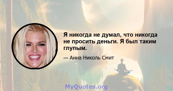 Я никогда не думал, что никогда не просить деньги. Я был таким глупым.