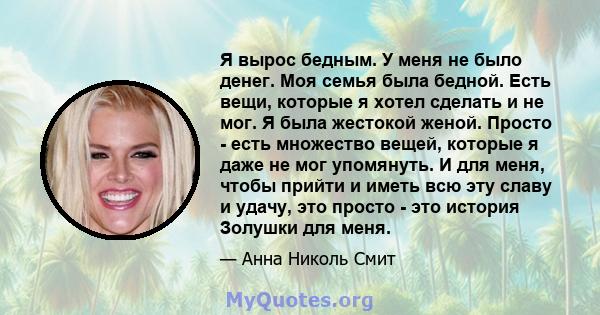 Я вырос бедным. У меня не было денег. Моя семья была бедной. Есть вещи, которые я хотел сделать и не мог. Я была жестокой женой. Просто - есть множество вещей, которые я даже не мог упомянуть. И для меня, чтобы прийти и 