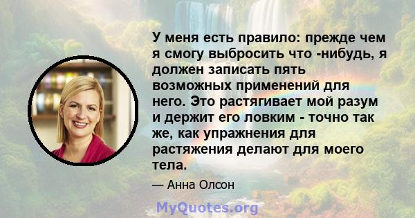 У меня есть правило: прежде чем я смогу выбросить что -нибудь, я должен записать пять возможных применений для него. Это растягивает мой разум и держит его ловким - точно так же, как упражнения для растяжения делают для 