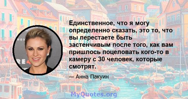 Единственное, что я могу определенно сказать, это то, что вы перестаете быть застенчивым после того, как вам пришлось поцеловать кого-то в камеру с 30 человек, которые смотрят.