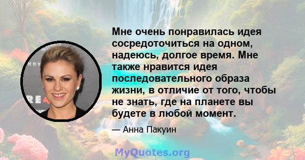 Мне очень понравилась идея сосредоточиться на одном, надеюсь, долгое время. Мне также нравится идея последовательного образа жизни, в отличие от того, чтобы не знать, где на планете вы будете в любой момент.