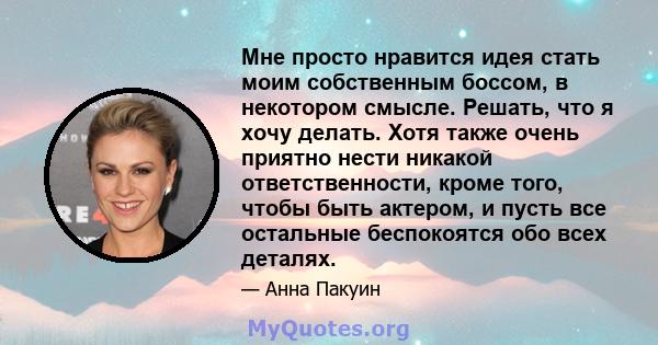 Мне просто нравится идея стать моим собственным боссом, в некотором смысле. Решать, что я хочу делать. Хотя также очень приятно нести никакой ответственности, кроме того, чтобы быть актером, и пусть все остальные