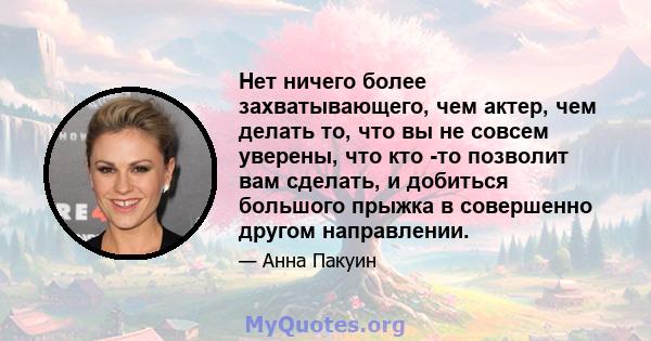 Нет ничего более захватывающего, чем актер, чем делать то, что вы не совсем уверены, что кто -то позволит вам сделать, и добиться большого прыжка в совершенно другом направлении.