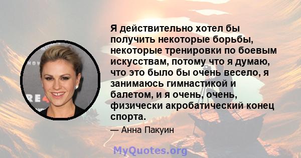 Я действительно хотел бы получить некоторые борьбы, некоторые тренировки по боевым искусствам, потому что я думаю, что это было бы очень весело, я занимаюсь гимнастикой и балетом, и я очень, очень, физически