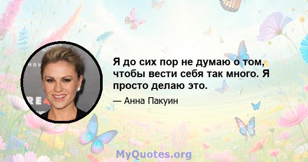 Я до сих пор не думаю о том, чтобы вести себя так много. Я просто делаю это.