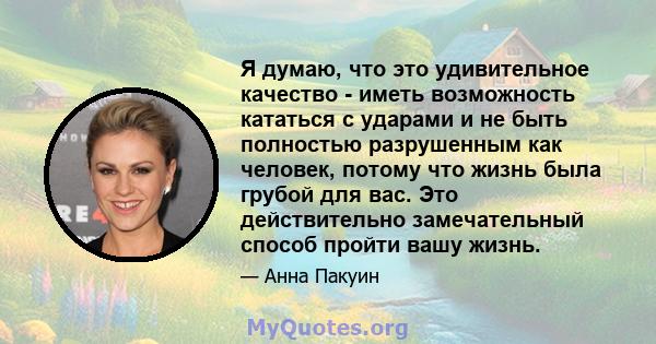 Я думаю, что это удивительное качество - иметь возможность кататься с ударами и не быть полностью разрушенным как человек, потому что жизнь была грубой для вас. Это действительно замечательный способ пройти вашу жизнь.