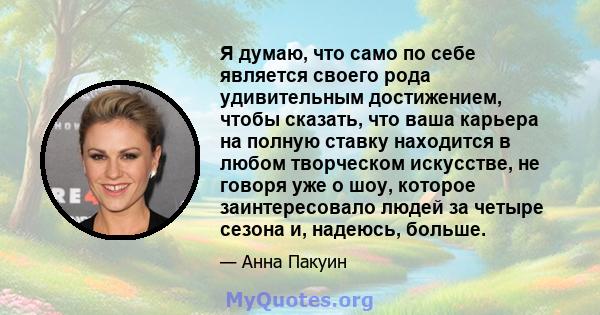 Я думаю, что само по себе является своего рода удивительным достижением, чтобы сказать, что ваша карьера на полную ставку находится в любом творческом искусстве, не говоря уже о шоу, которое заинтересовало людей за