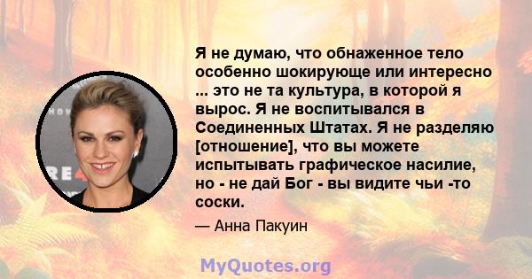 Я не думаю, что обнаженное тело особенно шокирующе или интересно ... это не та культура, в которой я вырос. Я не воспитывался в Соединенных Штатах. Я не разделяю [отношение], что вы можете испытывать графическое