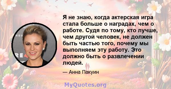 Я не знаю, когда актерская игра стала больше о наградах, чем о работе. Судя по тому, кто лучше, чем другой человек, не должен быть частью того, почему мы выполняем эту работу. Это должно быть о развлечении людей.