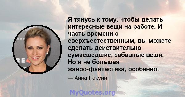 Я тянусь к тому, чтобы делать интересные вещи на работе. И часть времени с сверхъестественным, вы можете сделать действительно сумасшедшие, забавные вещи. Но я не большая жанро-фантастика, особенно.