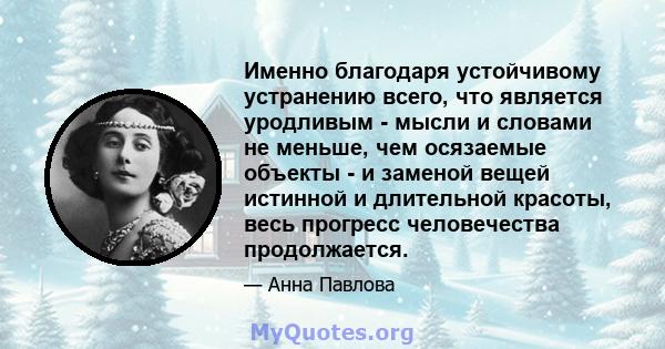 Именно благодаря устойчивому устранению всего, что является уродливым - мысли и словами не меньше, чем осязаемые объекты - и заменой вещей истинной и длительной красоты, весь прогресс человечества продолжается.