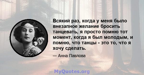 Всякий раз, когда у меня было внезапное желание бросить танцевать, я просто помню тот момент, когда я был молодым, и помню, что танцы - это то, что я хочу сделать.