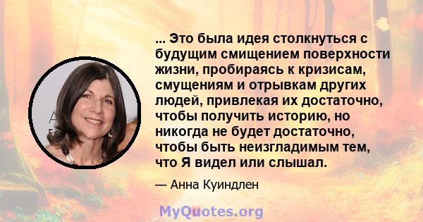 ... Это была идея столкнуться с будущим смищением поверхности жизни, пробираясь к кризисам, смущениям и отрывкам других людей, привлекая их достаточно, чтобы получить историю, но никогда не будет достаточно, чтобы быть