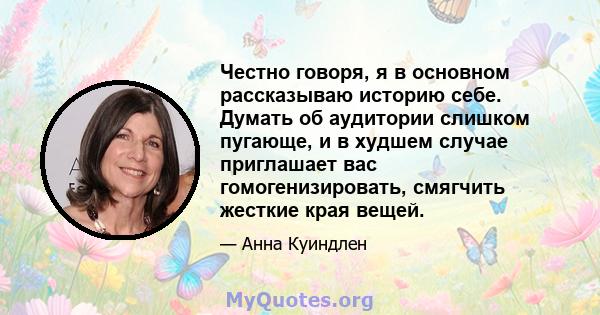 Честно говоря, я в основном рассказываю историю себе. Думать об аудитории слишком пугающе, и в худшем случае приглашает вас гомогенизировать, смягчить жесткие края вещей.