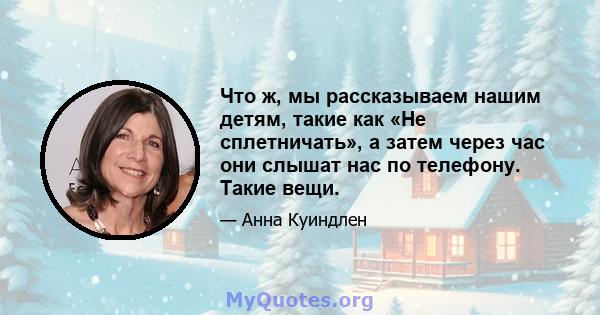 Что ж, мы рассказываем нашим детям, такие как «Не сплетничать», а затем через час они слышат нас по телефону. Такие вещи.