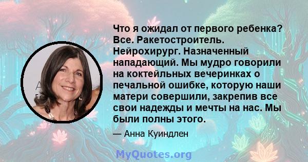 Что я ожидал от первого ребенка? Все. Ракетостроитель. Нейрохирург. Назначенный нападающий. Мы мудро говорили на коктейльных вечеринках о печальной ошибке, которую наши матери совершили, закрепив все свои надежды и