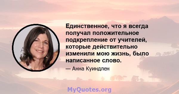 Единственное, что я всегда получал положительное подкрепление от учителей, которые действительно изменили мою жизнь, было написанное слово.