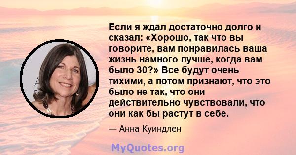 Если я ждал достаточно долго и сказал: «Хорошо, так что вы говорите, вам понравилась ваша жизнь намного лучше, когда вам было 30?» Все будут очень тихими, а потом признают, что это было не так, что они действительно