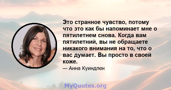 Это странное чувство, потому что это как бы напоминает мне о пятилетнем снова. Когда вам пятилетний, вы не обращаете никакого внимания на то, что о вас думает. Вы просто в своей коже.