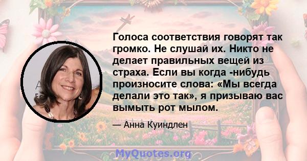 Голоса соответствия говорят так громко. Не слушай их. Никто не делает правильных вещей из страха. Если вы когда -нибудь произносите слова: «Мы всегда делали это так», я призываю вас вымыть рот мылом.