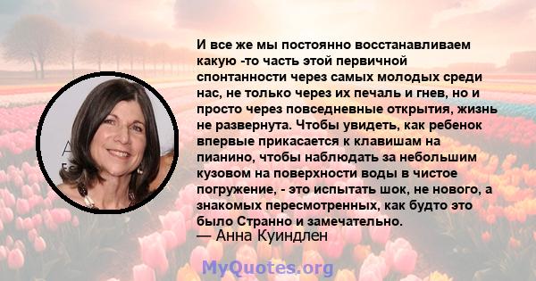 И все же мы постоянно восстанавливаем какую -то часть этой первичной спонтанности через самых молодых среди нас, не только через их печаль и гнев, но и просто через повседневные открытия, жизнь не развернута. Чтобы