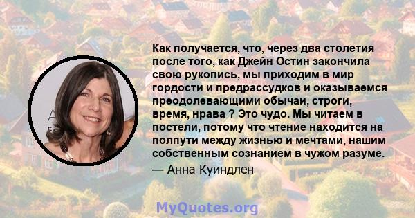 Как получается, что, через два столетия после того, как Джейн Остин закончила свою рукопись, мы приходим в мир гордости и предрассудков и оказываемся преодолевающими обычаи, строги, время, нрава ? Это чудо. Мы читаем в