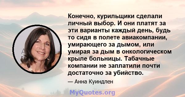 Конечно, курильщики сделали личный выбор. И они платят за эти варианты каждый день, будь то сидя в полете авиакомпании, умирающего за дымом, или умирая за дым в онкологическом крыле больницы. Табачные компании не