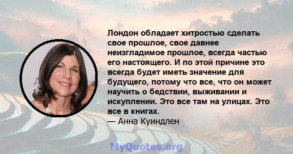 Лондон обладает хитростью сделать свое прошлое, свое давнее неизгладимое прошлое, всегда частью его настоящего. И по этой причине это всегда будет иметь значение для будущего, потому что все, что он может научить о