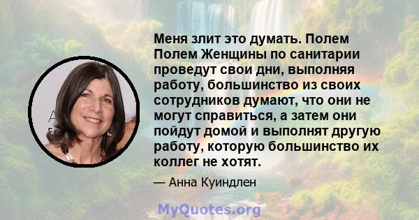 Меня злит это думать. Полем Полем Женщины по санитарии проведут свои дни, выполняя работу, большинство из своих сотрудников думают, что они не могут справиться, а затем они пойдут домой и выполнят другую работу, которую 