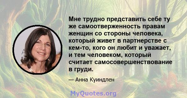 Мне трудно представить себе ту же самоотверженность правам женщин со стороны человека, который живет в партнерстве с кем-то, кого он любит и уважает, и тем человеком, который считает самосовершенствование в груди.