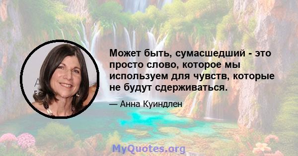 Может быть, сумасшедший - это просто слово, которое мы используем для чувств, которые не будут сдерживаться.